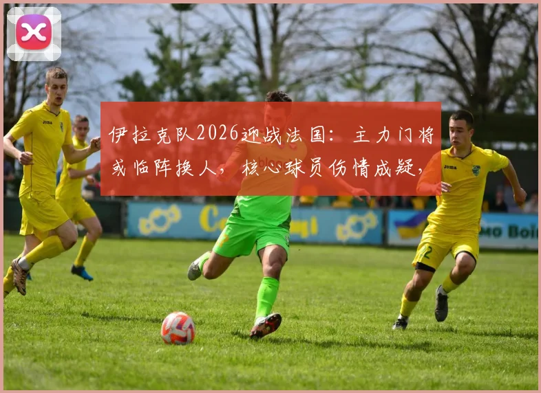 伊拉克队2026迎战法国:主力门将或临阵换人,核心球员伤情成疑,赛前阵容深度解析