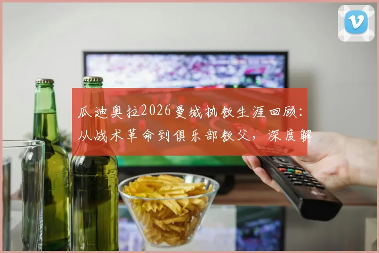 瓜迪奥拉2026曼城执教生涯回顾:从战术革命到俱乐部教父,深度解析他的天才、痴迷与最终告别