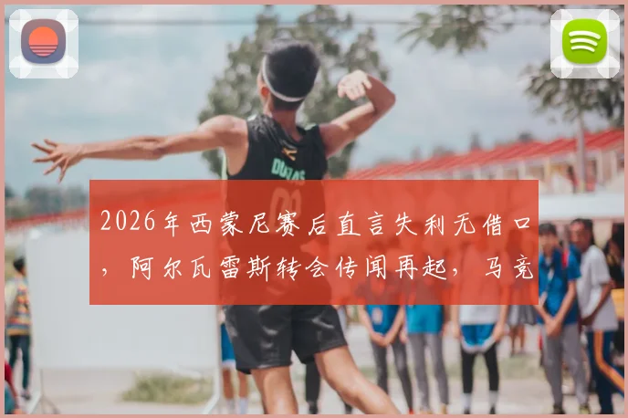 2026年西蒙尼赛后直言失利无借口，阿尔瓦雷斯转会传闻再起，马竞赛季前景深度剖析