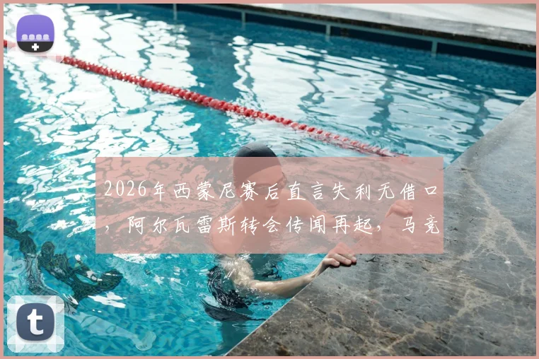 2026年西蒙尼赛后直言失利无借口，阿尔瓦雷斯转会传闻再起，马竞赛季前景深度剖析