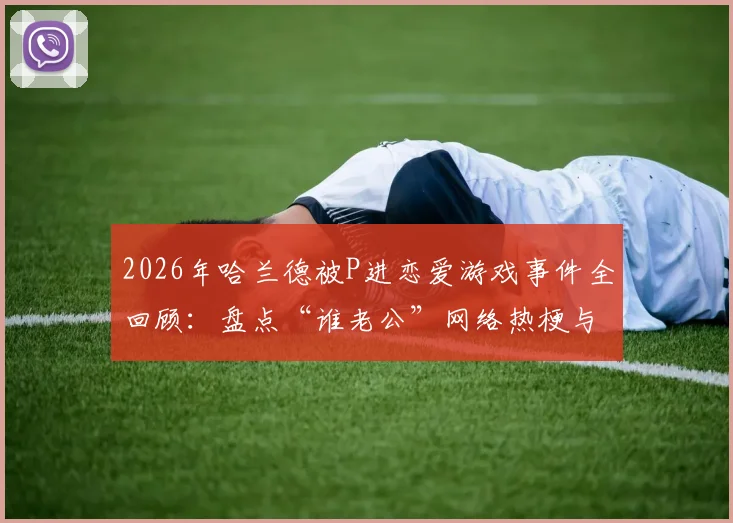 2026年哈兰德被P进恋爱游戏事件全回顾：盘点“谁老公”网络热梗与五大出圈恶搞图