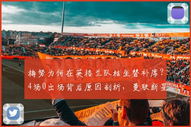 梅努为何在英格兰队枯坐替补席?4场0出场背后原因剖析,曼联新星国家队前景引担忧