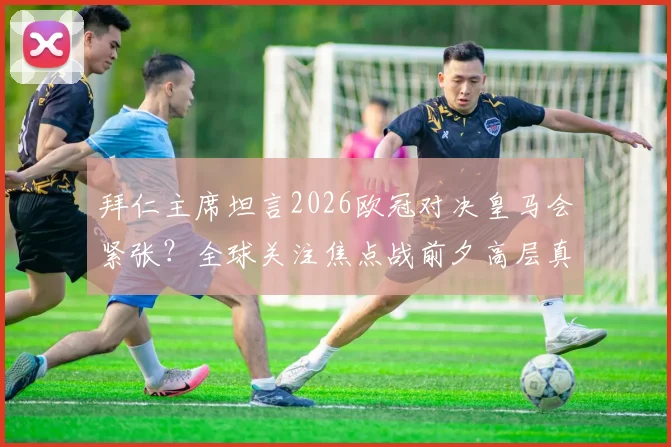 拜仁主席坦言2026欧冠对决皇马会紧张？全球关注焦点战前夕高层真实心声解读