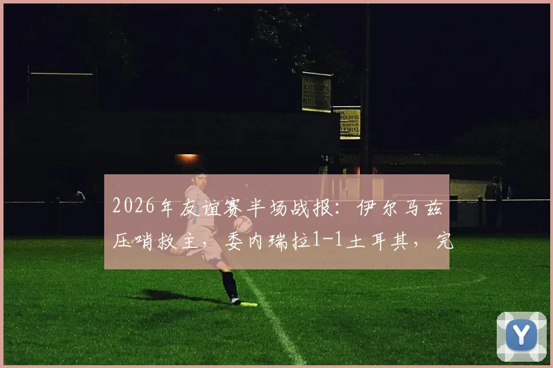 2026年友谊赛半场战报：伊尔马兹压哨救主，委内瑞拉1-1土耳其，完整比赛回顾与精彩进球分析
