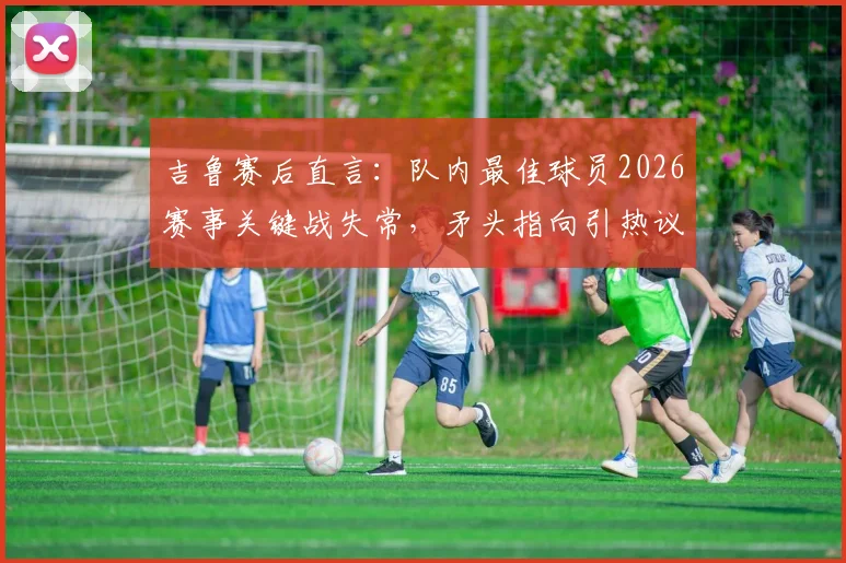吉鲁赛后直言：队内最佳球员2026赛事关键战失常，矛头指向引热议，球迷追问“说谁呢？”