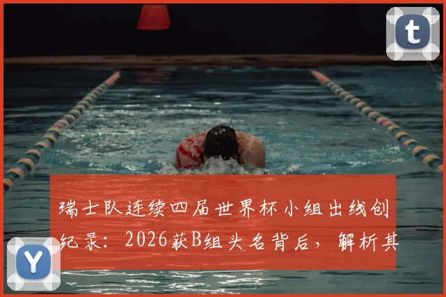 瑞士队连续四届世界杯小组出线创纪录:2026获B组头名背后,解析其稳定晋级的五大关键因素