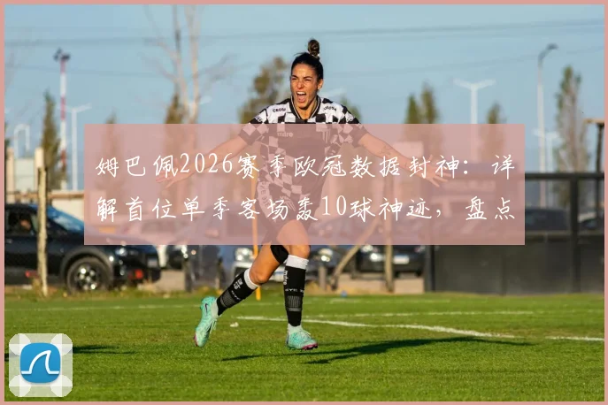 姆巴佩2026赛季欧冠数据封神:详解首位单季客场轰10球神迹,盘点欧冠客场进球历史排名